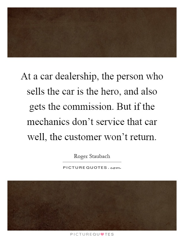 At a car dealership, the person who sells the car is the hero, and also gets the commission. But if the mechanics don't service that car well, the customer won't return Picture Quote #1