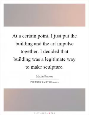 At a certain point, I just put the building and the art impulse together. I decided that building was a legitimate way to make sculpture Picture Quote #1