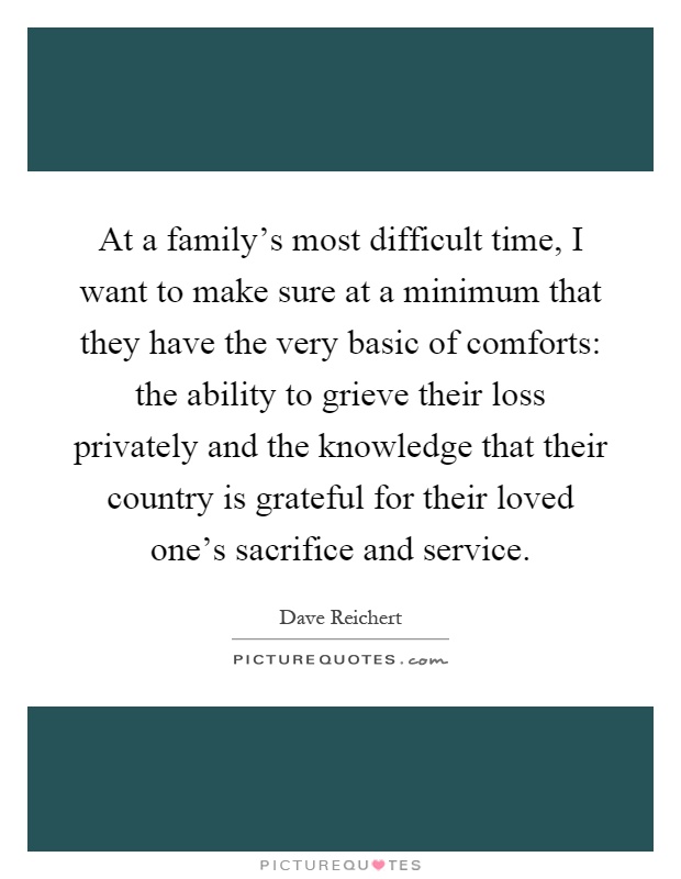 At a family's most difficult time, I want to make sure at a minimum that they have the very basic of comforts: the ability to grieve their loss privately and the knowledge that their country is grateful for their loved one's sacrifice and service Picture Quote #1