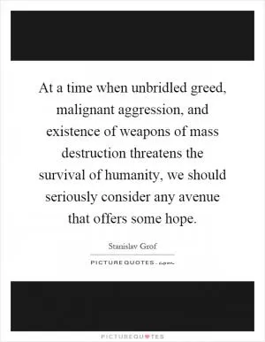 At a time when unbridled greed, malignant aggression, and existence of weapons of mass destruction threatens the survival of humanity, we should seriously consider any avenue that offers some hope Picture Quote #1