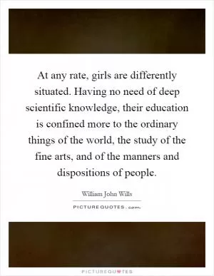 At any rate, girls are differently situated. Having no need of deep scientific knowledge, their education is confined more to the ordinary things of the world, the study of the fine arts, and of the manners and dispositions of people Picture Quote #1