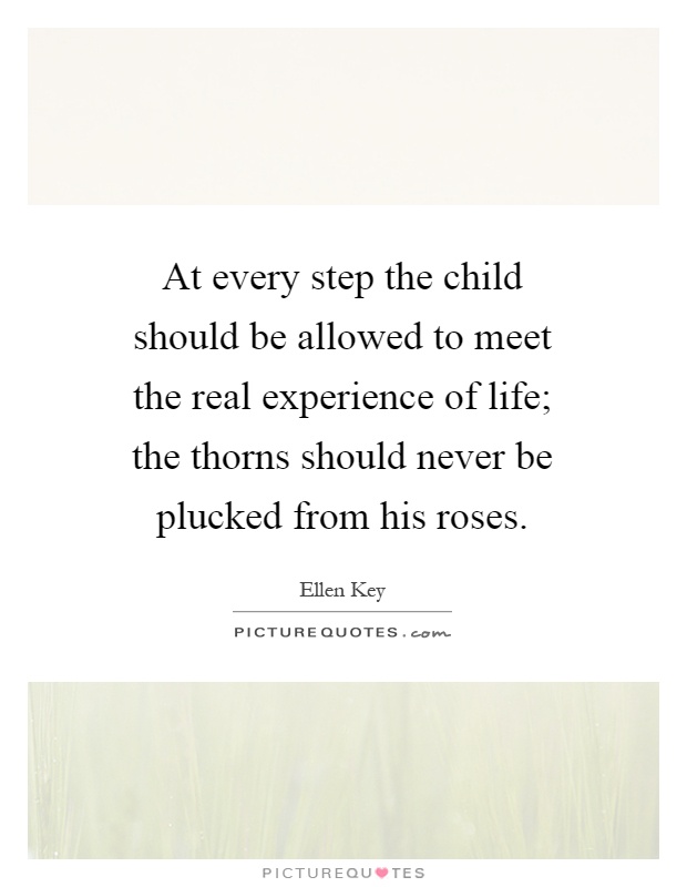 At every step the child should be allowed to meet the real experience of life; the thorns should never be plucked from his roses Picture Quote #1