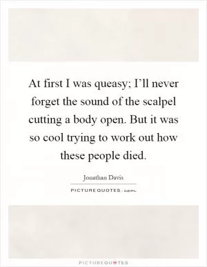 At first I was queasy; I’ll never forget the sound of the scalpel cutting a body open. But it was so cool trying to work out how these people died Picture Quote #1