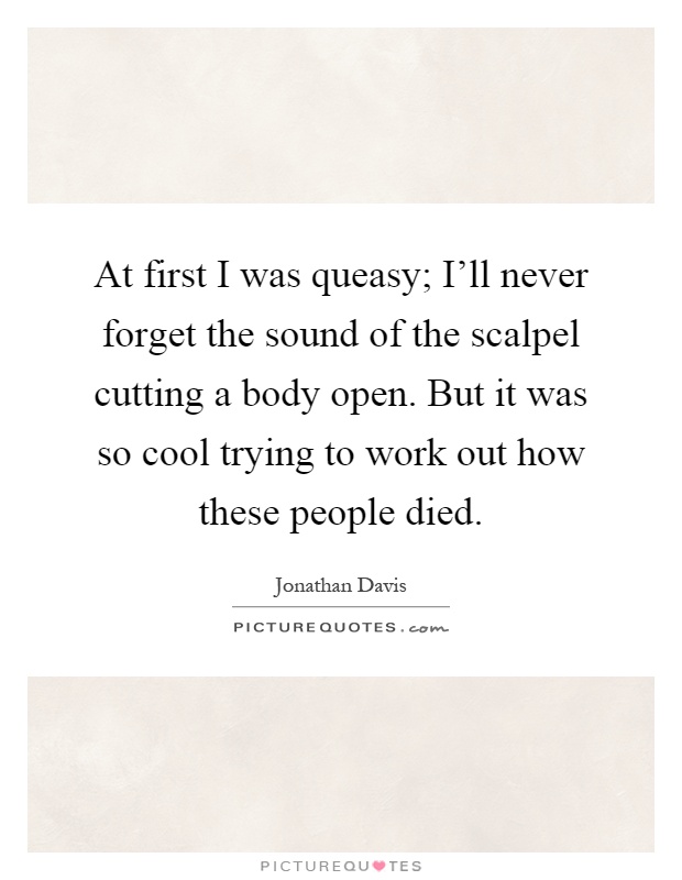 At first I was queasy; I'll never forget the sound of the scalpel cutting a body open. But it was so cool trying to work out how these people died Picture Quote #1
