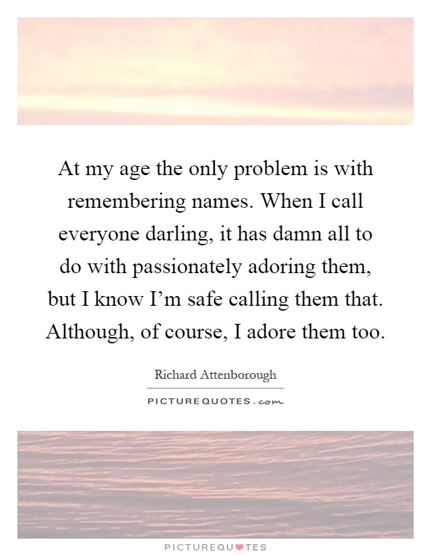 At my age the only problem is with remembering names. When I call everyone darling, it has damn all to do with passionately adoring them, but I know I'm safe calling them that. Although, of course, I adore them too Picture Quote #1