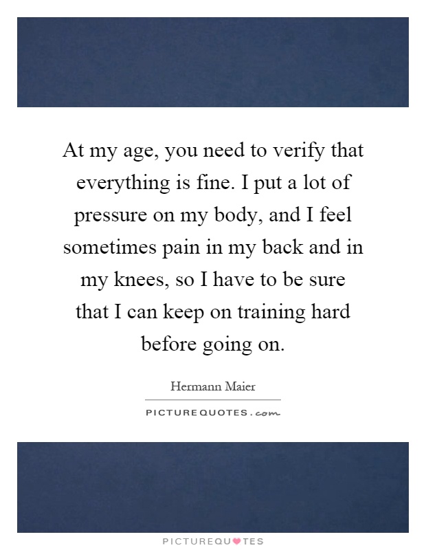 At my age, you need to verify that everything is fine. I put a lot of pressure on my body, and I feel sometimes pain in my back and in my knees, so I have to be sure that I can keep on training hard before going on Picture Quote #1