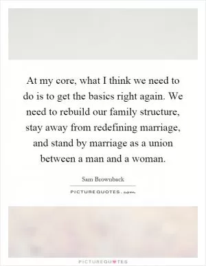 At my core, what I think we need to do is to get the basics right again. We need to rebuild our family structure, stay away from redefining marriage, and stand by marriage as a union between a man and a woman Picture Quote #1