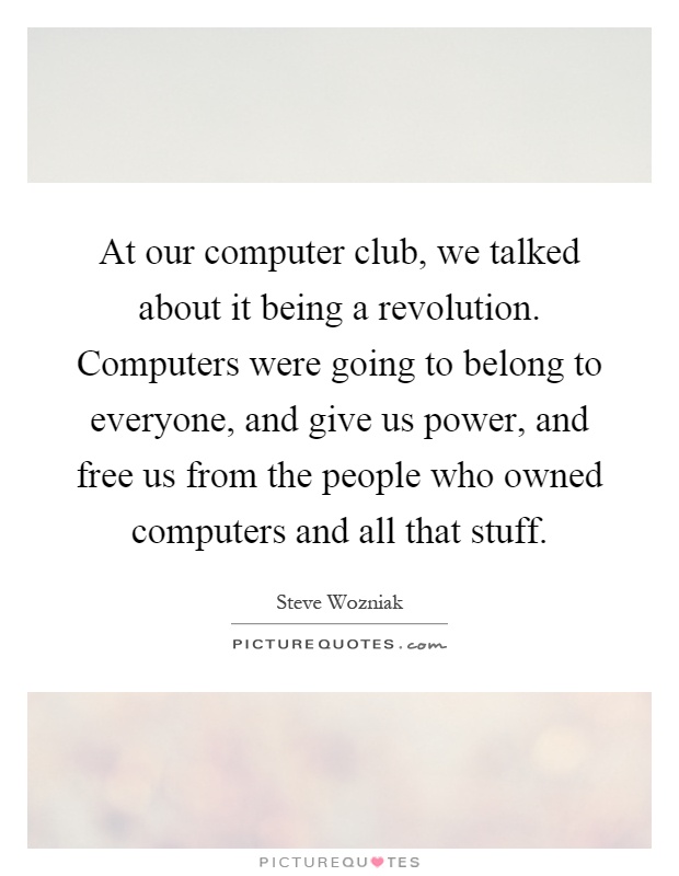 At our computer club, we talked about it being a revolution. Computers were going to belong to everyone, and give us power, and free us from the people who owned computers and all that stuff Picture Quote #1