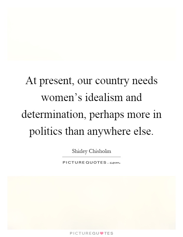 At present, our country needs women's idealism and determination, perhaps more in politics than anywhere else Picture Quote #1