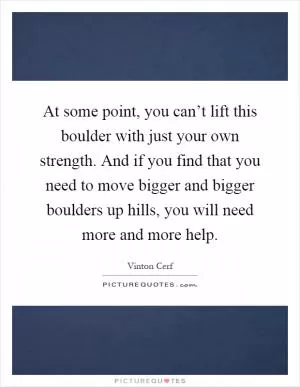 At some point, you can’t lift this boulder with just your own strength. And if you find that you need to move bigger and bigger boulders up hills, you will need more and more help Picture Quote #1