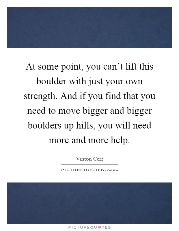 At some point, you can't lift this boulder with just your own strength. And if you find that you need to move bigger and bigger boulders up hills, you will need more and more help Picture Quote #1