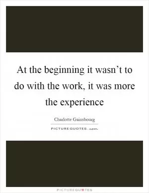 At the beginning it wasn’t to do with the work, it was more the experience Picture Quote #1