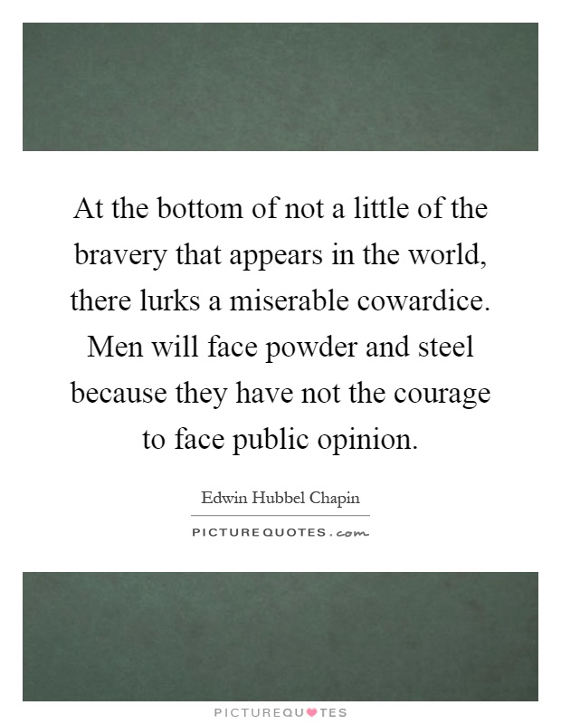 At the bottom of not a little of the bravery that appears in the world, there lurks a miserable cowardice. Men will face powder and steel because they have not the courage to face public opinion Picture Quote #1