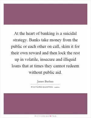 At the heart of banking is a suicidal strategy. Banks take money from the public or each other on call, skim it for their own reward and then lock the rest up in volatile, insecure and illiquid loans that at times they cannot redeem without public aid Picture Quote #1