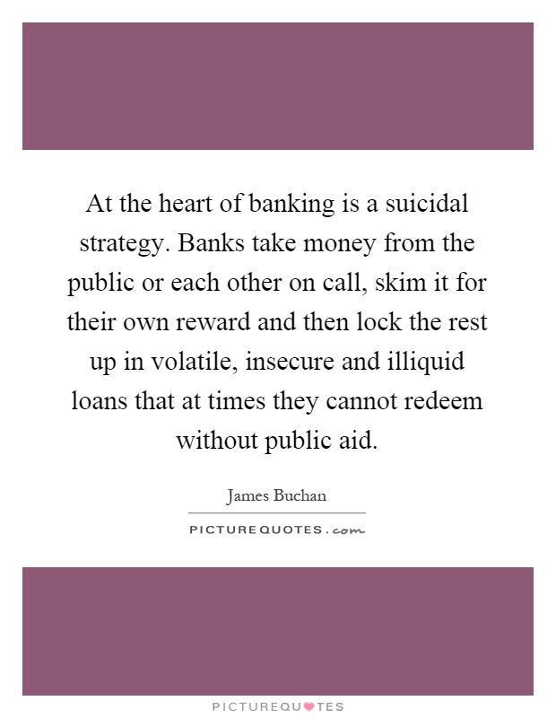At the heart of banking is a suicidal strategy. Banks take money from the public or each other on call, skim it for their own reward and then lock the rest up in volatile, insecure and illiquid loans that at times they cannot redeem without public aid Picture Quote #1