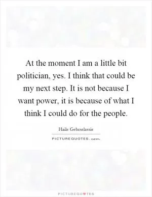 At the moment I am a little bit politician, yes. I think that could be my next step. It is not because I want power, it is because of what I think I could do for the people Picture Quote #1