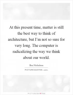 At this present time, matter is still the best way to think of architecture, but I’m not so sure for very long. The computer is radicalizing the way we think about our world Picture Quote #1