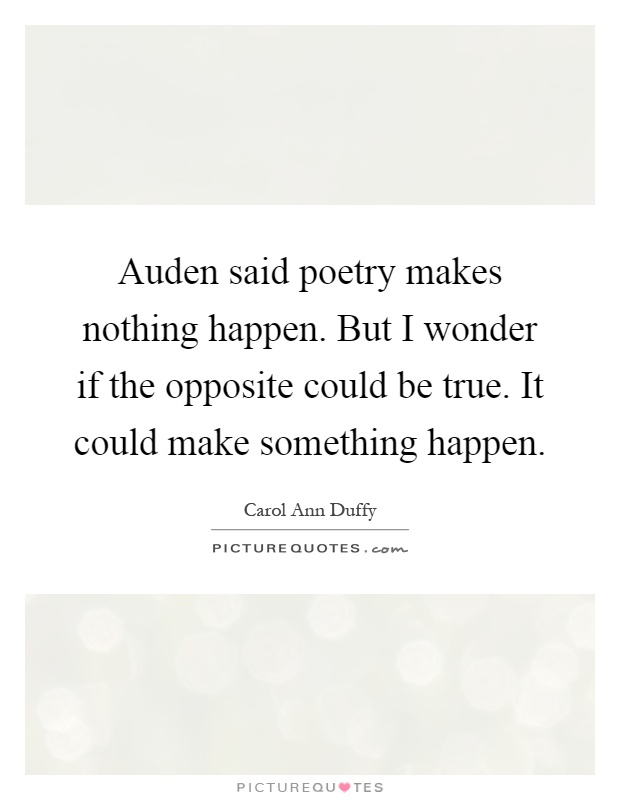 Auden said poetry makes nothing happen. But I wonder if the opposite could be true. It could make something happen Picture Quote #1
