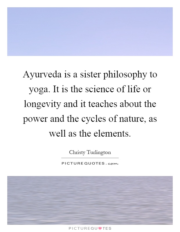 Ayurveda is a sister philosophy to yoga. It is the science of life or longevity and it teaches about the power and the cycles of nature, as well as the elements Picture Quote #1