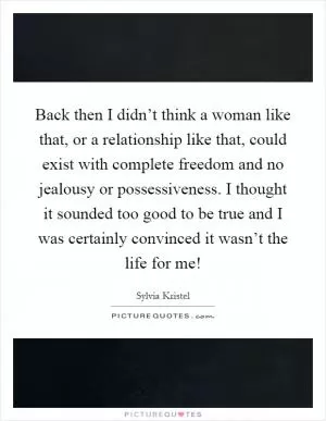 Back then I didn’t think a woman like that, or a relationship like that, could exist with complete freedom and no jealousy or possessiveness. I thought it sounded too good to be true and I was certainly convinced it wasn’t the life for me! Picture Quote #1