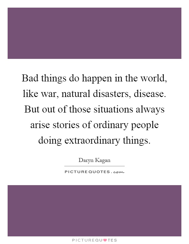 Bad things do happen in the world, like war, natural disasters, disease. But out of those situations always arise stories of ordinary people doing extraordinary things Picture Quote #1