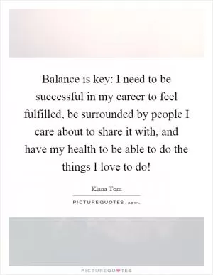 Balance is key: I need to be successful in my career to feel fulfilled, be surrounded by people I care about to share it with, and have my health to be able to do the things I love to do! Picture Quote #1