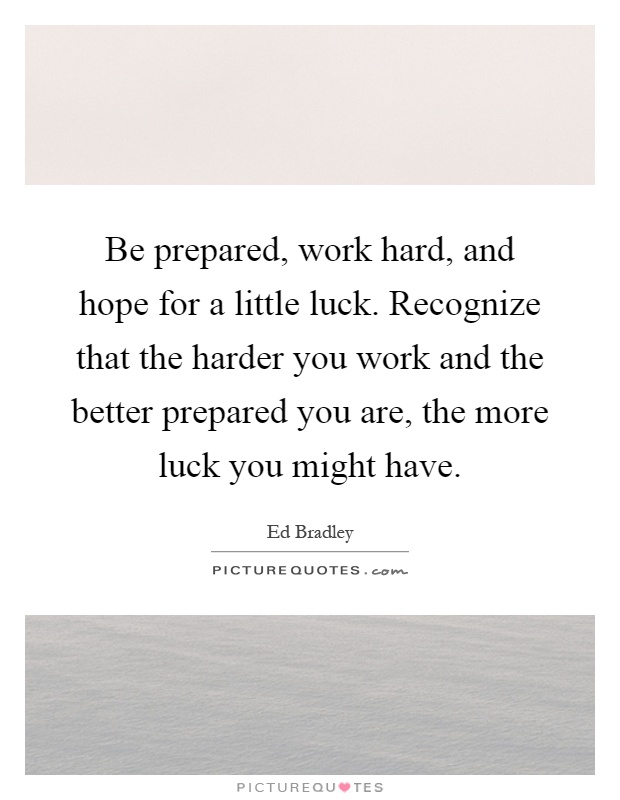 Be prepared, work hard, and hope for a little luck. Recognize that the harder you work and the better prepared you are, the more luck you might have Picture Quote #1