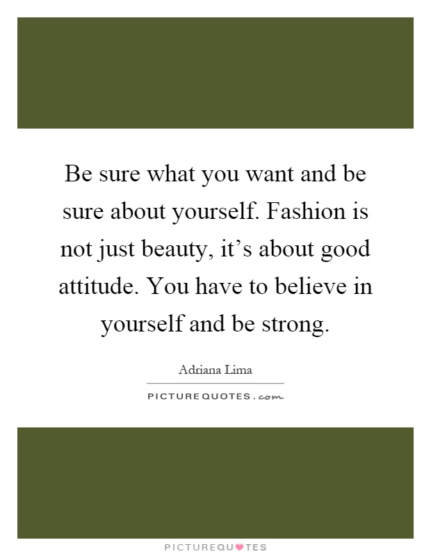 Be sure what you want and be sure about yourself. Fashion is not just beauty, it's about good attitude. You have to believe in yourself and be strong Picture Quote #1