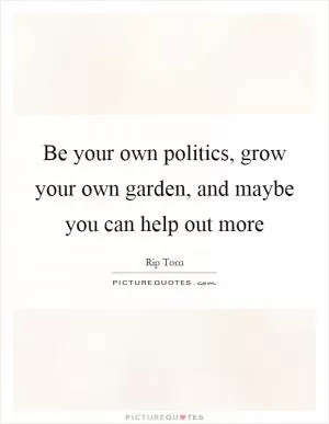 Be your own politics, grow your own garden, and maybe you can help out more Picture Quote #1