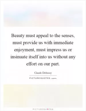 Beauty must appeal to the senses, must provide us with immediate enjoyment, must impress us or insinuate itself into us without any effort on our part Picture Quote #1