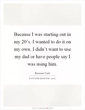 Because I was starting out in my 20’s. I wanted to do it on my own. I didn’t want to use my dad or have people say I was using him Picture Quote #1