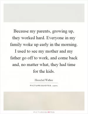 Because my parents, growing up, they worked hard. Everyone in my family woke up early in the morning. I used to see my mother and my father go off to work, and come back and, no matter what, they had time for the kids Picture Quote #1