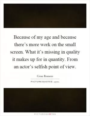 Because of my age and because there’s more work on the small screen. What it’s missing in quality it makes up for in quantity. From an actor’s selfish point of view Picture Quote #1