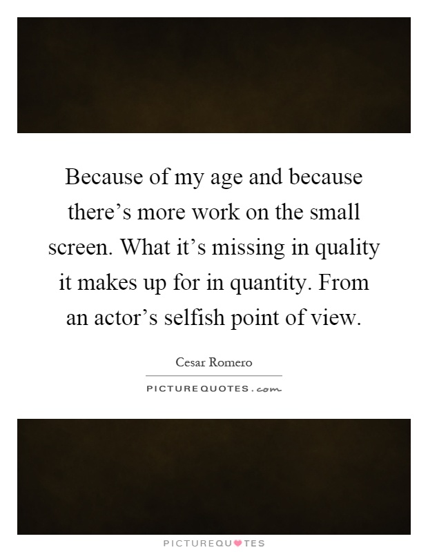 Because of my age and because there's more work on the small screen. What it's missing in quality it makes up for in quantity. From an actor's selfish point of view Picture Quote #1