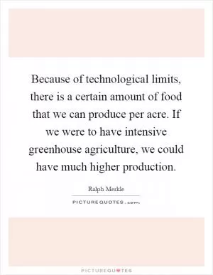 Because of technological limits, there is a certain amount of food that we can produce per acre. If we were to have intensive greenhouse agriculture, we could have much higher production Picture Quote #1