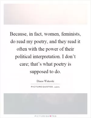 Because, in fact, women, feminists, do read my poetry, and they read it often with the power of their political interpretation. I don’t care; that’s what poetry is supposed to do Picture Quote #1