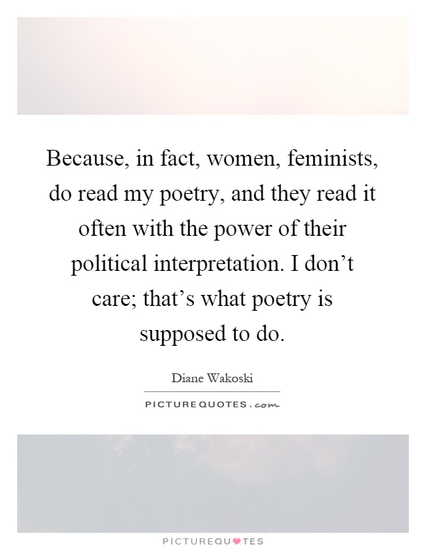 Because, in fact, women, feminists, do read my poetry, and they read it often with the power of their political interpretation. I don't care; that's what poetry is supposed to do Picture Quote #1