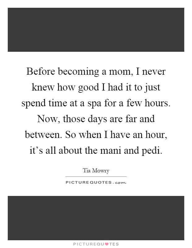 Before becoming a mom, I never knew how good I had it to just spend time at a spa for a few hours. Now, those days are far and between. So when I have an hour, it's all about the mani and pedi Picture Quote #1