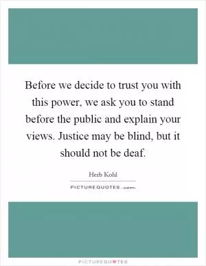 Before we decide to trust you with this power, we ask you to stand before the public and explain your views. Justice may be blind, but it should not be deaf Picture Quote #1