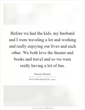 Before we had the kids, my husband and I were traveling a lot and working and really enjoying our lives and each other. We both love the theater and books and travel and so we were really having a lot of fun Picture Quote #1