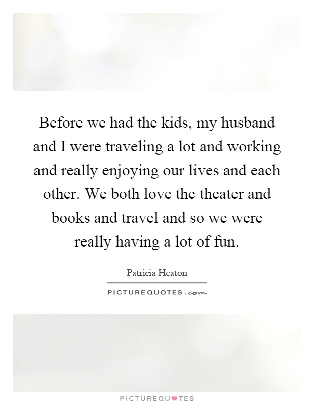 Before we had the kids, my husband and I were traveling a lot and working and really enjoying our lives and each other. We both love the theater and books and travel and so we were really having a lot of fun Picture Quote #1