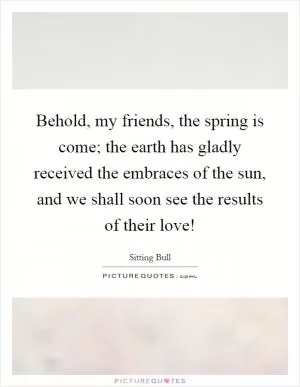Behold, my friends, the spring is come; the earth has gladly received the embraces of the sun, and we shall soon see the results of their love! Picture Quote #1