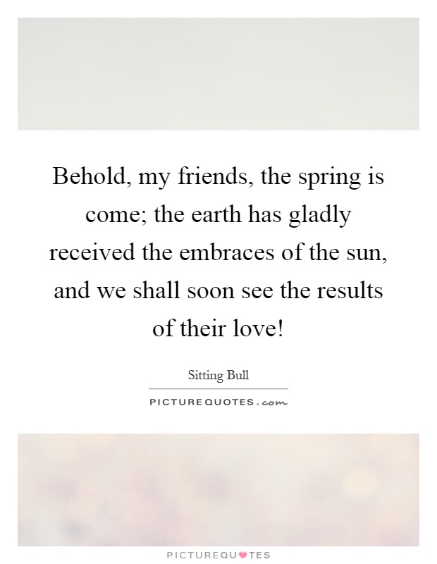 Behold, my friends, the spring is come; the earth has gladly received the embraces of the sun, and we shall soon see the results of their love! Picture Quote #1