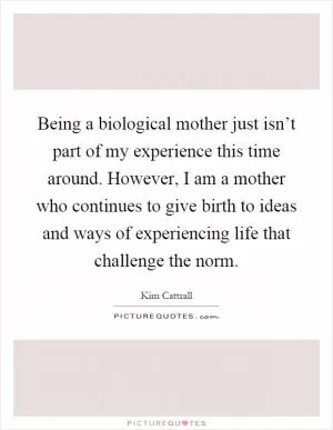 Being a biological mother just isn’t part of my experience this time around. However, I am a mother who continues to give birth to ideas and ways of experiencing life that challenge the norm Picture Quote #1