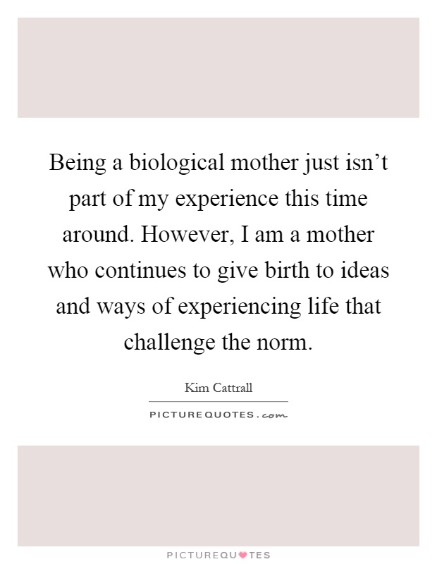 Being a biological mother just isn't part of my experience this time around. However, I am a mother who continues to give birth to ideas and ways of experiencing life that challenge the norm Picture Quote #1