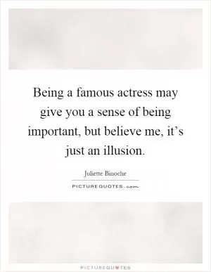 Being a famous actress may give you a sense of being important, but believe me, it’s just an illusion Picture Quote #1