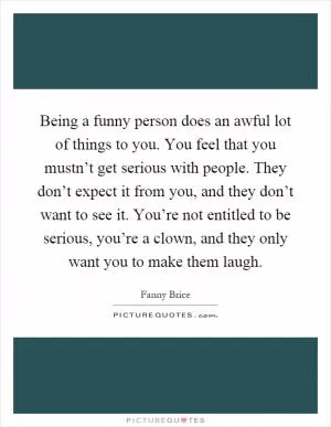 Being a funny person does an awful lot of things to you. You feel that you mustn’t get serious with people. They don’t expect it from you, and they don’t want to see it. You’re not entitled to be serious, you’re a clown, and they only want you to make them laugh Picture Quote #1