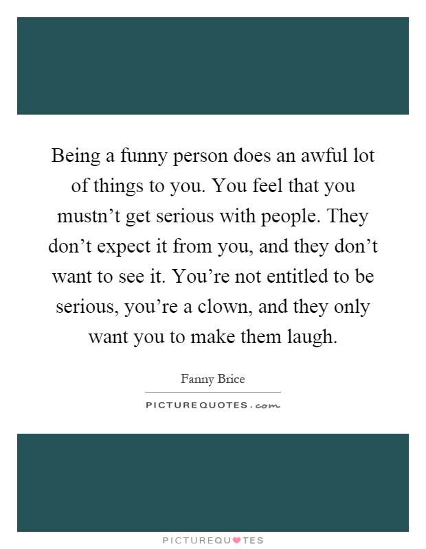 Being a funny person does an awful lot of things to you. You feel that you mustn't get serious with people. They don't expect it from you, and they don't want to see it. You're not entitled to be serious, you're a clown, and they only want you to make them laugh Picture Quote #1