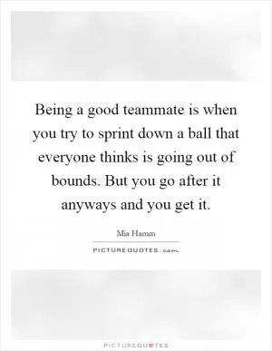 Being a good teammate is when you try to sprint down a ball that everyone thinks is going out of bounds. But you go after it anyways and you get it Picture Quote #1
