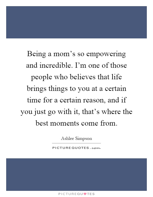 Being a mom's so empowering and incredible. I'm one of those people who believes that life brings things to you at a certain time for a certain reason, and if you just go with it, that's where the best moments come from Picture Quote #1